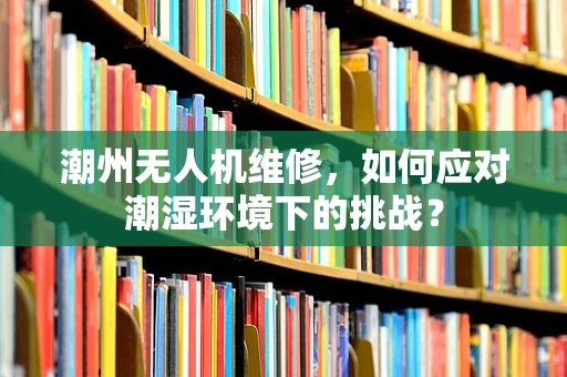 潮州无人机维修，如何应对潮湿环境下的挑战？