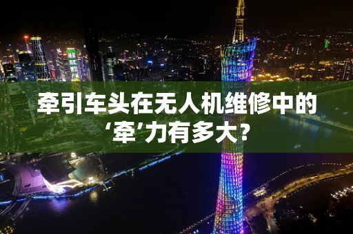 牵引车头在无人机维修中的‘牵’力有多大？