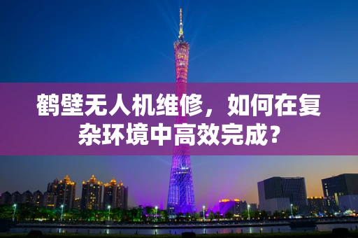 鹤壁无人机维修，如何在复杂环境中高效完成？