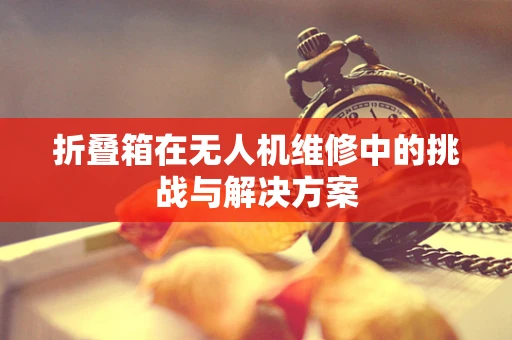 折叠箱在无人机维修中的挑战与解决方案
