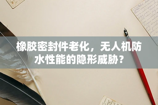 橡胶密封件老化，无人机防水性能的隐形威胁？