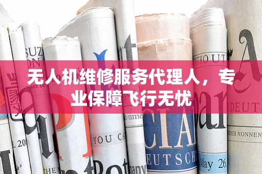 无人机维修服务代理人，专业保障飞行无忧
