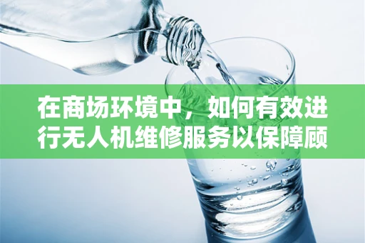 在商场环境中，如何有效进行无人机维修服务以保障顾客体验？