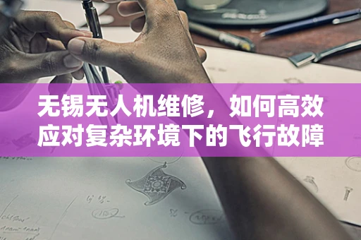 无锡无人机维修，如何高效应对复杂环境下的飞行故障？