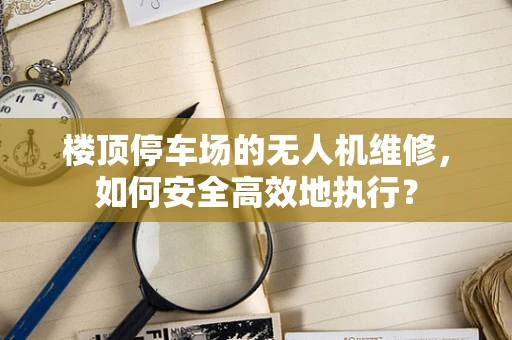 楼顶停车场的无人机维修，如何安全高效地执行？