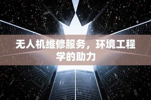 无人机维修服务，环境工程学的助力