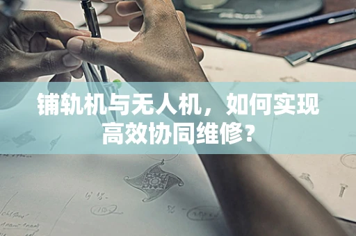 铺轨机与无人机，如何实现高效协同维修？