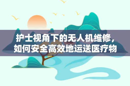 护士视角下的无人机维修，如何安全高效地运送医疗物资？