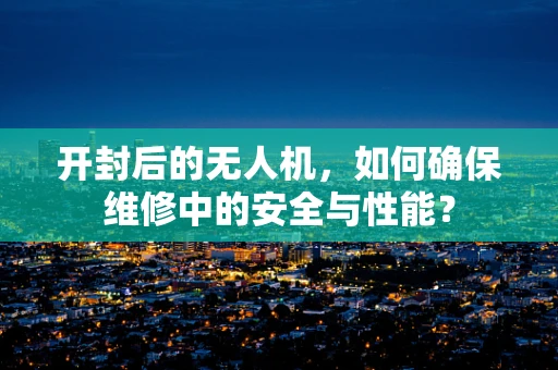 开封后的无人机，如何确保维修中的安全与性能？