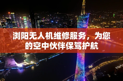 浏阳无人机维修服务，为您的空中伙伴保驾护航