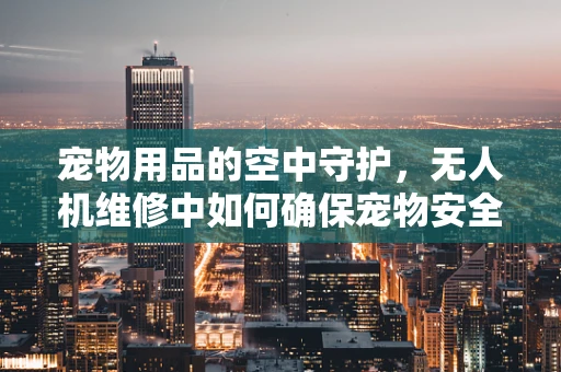 宠物用品的空中守护，无人机维修中如何确保宠物安全？