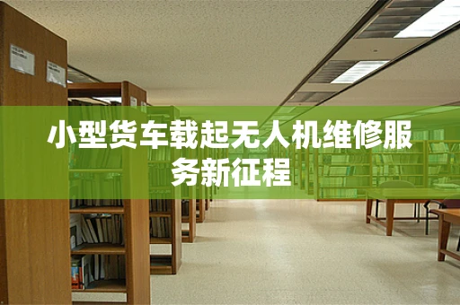 小型货车载起无人机维修服务新征程