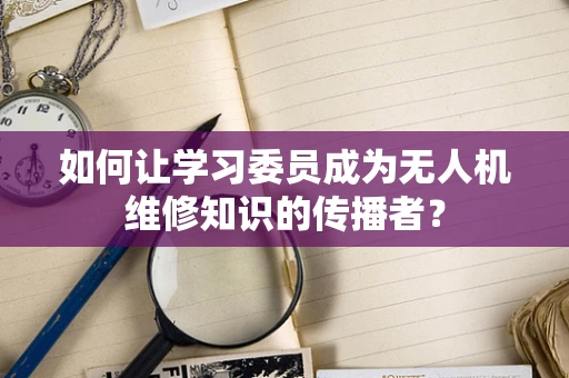 如何让学习委员成为无人机维修知识的传播者？
