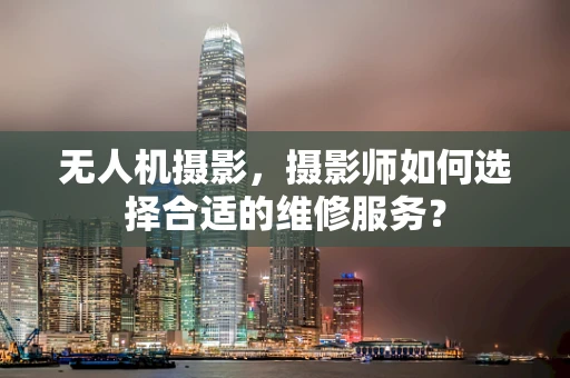 无人机摄影，摄影师如何选择合适的维修服务？