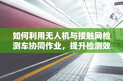 如何利用无人机与接触网检测车协同作业，提升检测效率？