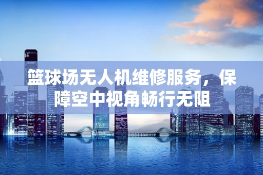 篮球场无人机维修服务，保障空中视角畅行无阻