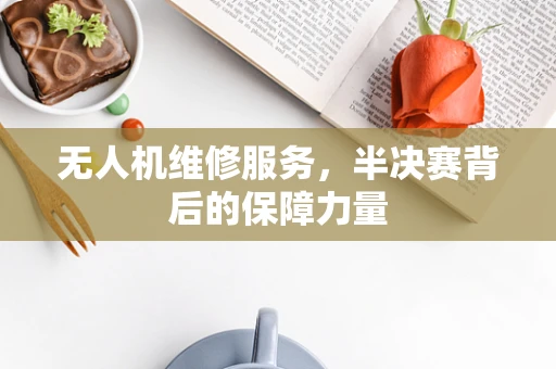 无人机维修服务，半决赛背后的保障力量
