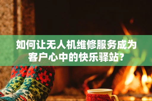 如何让无人机维修服务成为客户心中的快乐驿站？