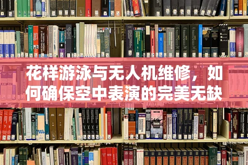 花样游泳与无人机维修，如何确保空中表演的完美无缺？