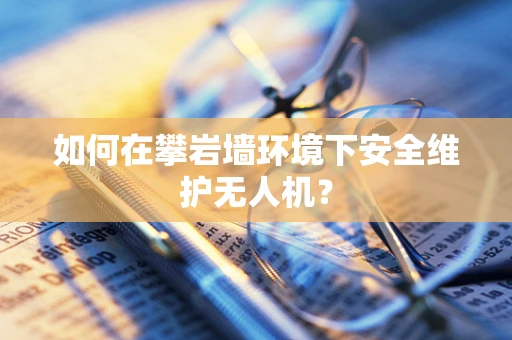 如何在攀岩墙环境下安全维护无人机？
