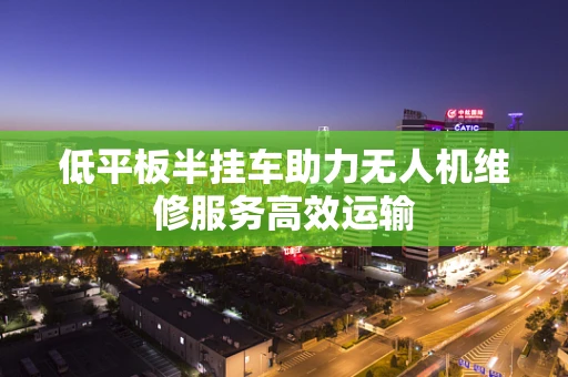 低平板半挂车助力无人机维修服务高效运输