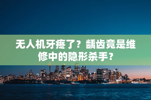 无人机牙疼了？龋齿竟是维修中的隐形杀手？
