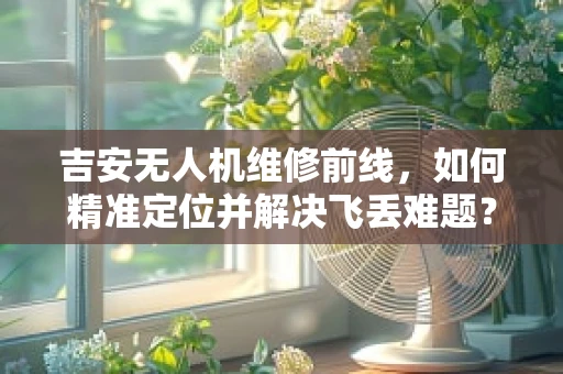 吉安无人机维修前线，如何精准定位并解决飞丢难题？