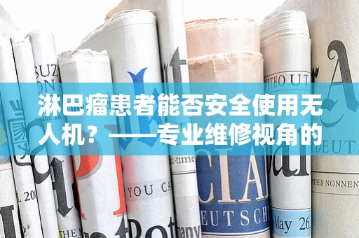 淋巴瘤患者能否安全使用无人机？——专业维修视角的解答