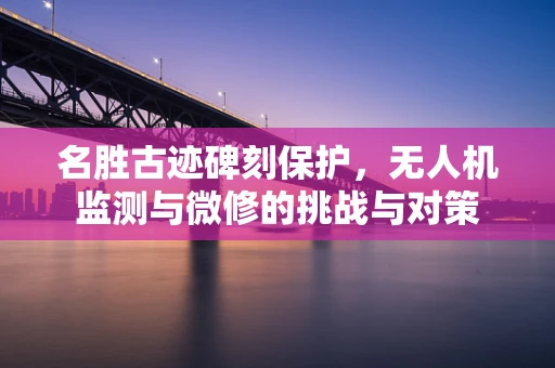 名胜古迹碑刻保护，无人机监测与微修的挑战与对策