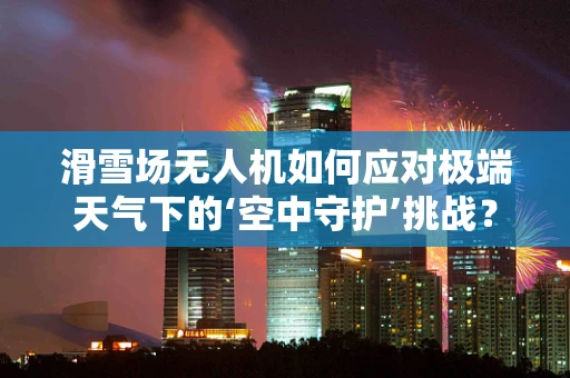 滑雪场无人机如何应对极端天气下的‘空中守护’挑战？