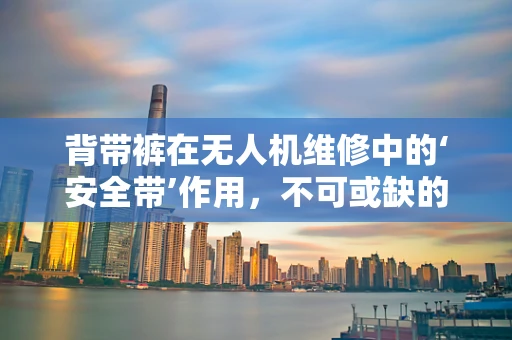 背带裤在无人机维修中的‘安全带’作用，不可或缺的细节考量