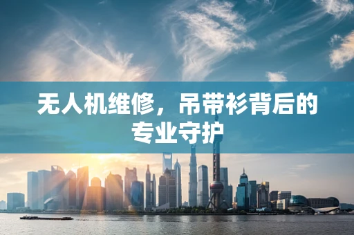 无人机维修，吊带衫背后的专业守护