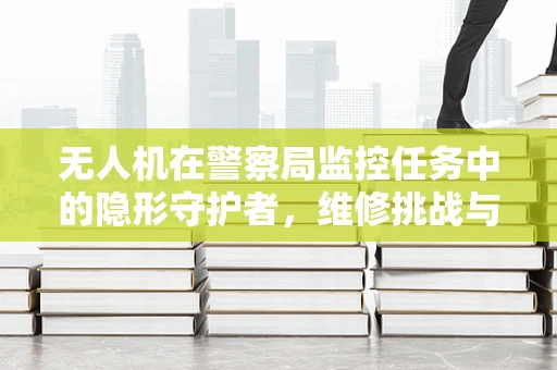 无人机在警察局监控任务中的隐形守护者，维修挑战与解决方案
