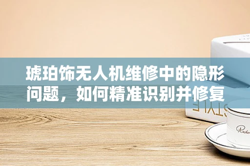 琥珀饰无人机维修中的隐形问题，如何精准识别并修复？