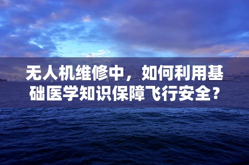 无人机维修中，如何利用基础医学知识保障飞行安全？