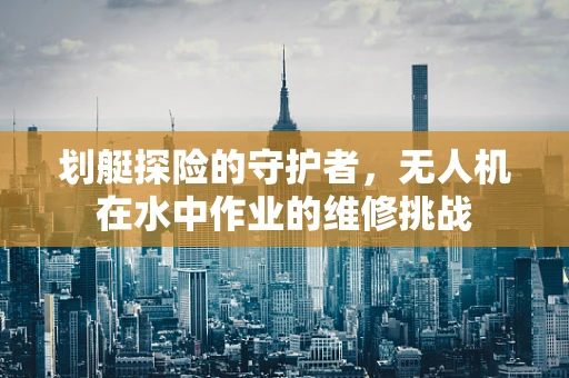 划艇探险的守护者，无人机在水中作业的维修挑战