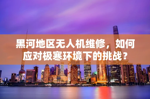 黑河地区无人机维修，如何应对极寒环境下的挑战？
