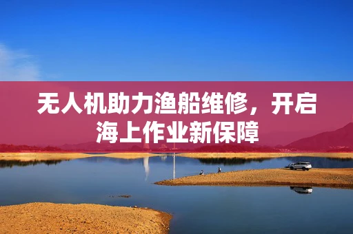 无人机助力渔船维修，开启海上作业新保障