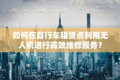 如何在自行车租赁点利用无人机进行高效维修服务？