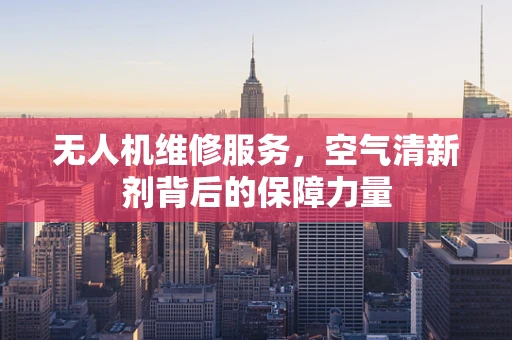 无人机维修服务，空气清新剂背后的保障力量