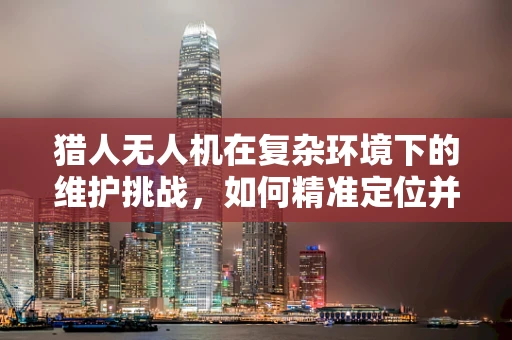 猎人无人机在复杂环境下的维护挑战，如何精准定位并修复故障？