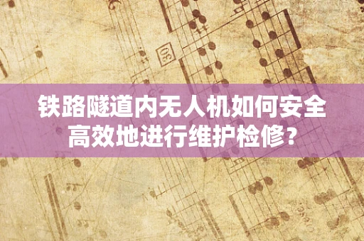 铁路隧道内无人机如何安全高效地进行维护检修？