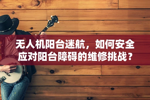 无人机阳台迷航，如何安全应对阳台障碍的维修挑战？