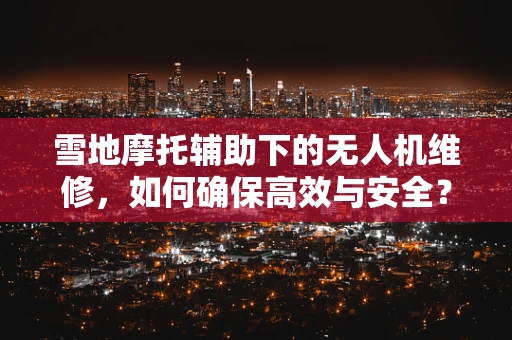 雪地摩托辅助下的无人机维修，如何确保高效与安全？