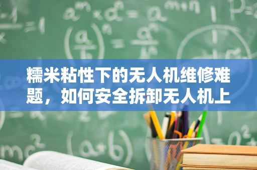 糯米粘性下的无人机维修难题，如何安全拆卸无人机上的糯米残留？