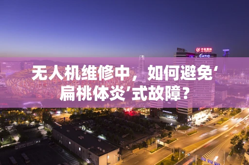 无人机维修中，如何避免‘扁桃体炎’式故障？