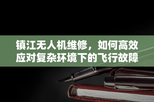 镇江无人机维修，如何高效应对复杂环境下的飞行故障？