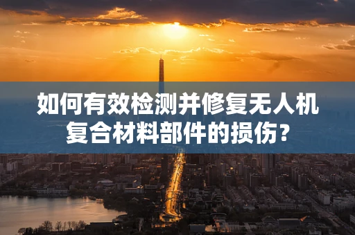 如何有效检测并修复无人机复合材料部件的损伤？
