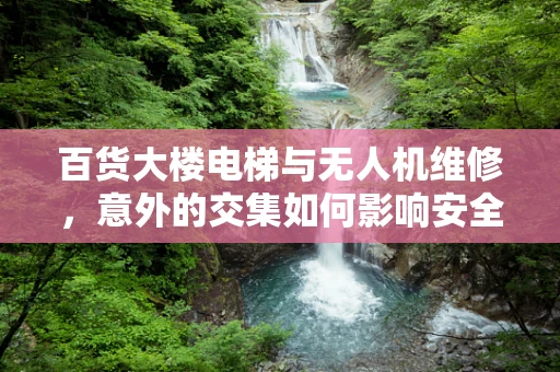 百货大楼电梯与无人机维修，意外的交集如何影响安全？