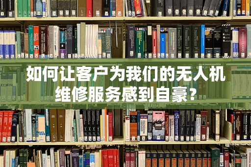 如何让客户为我们的无人机维修服务感到自豪？
